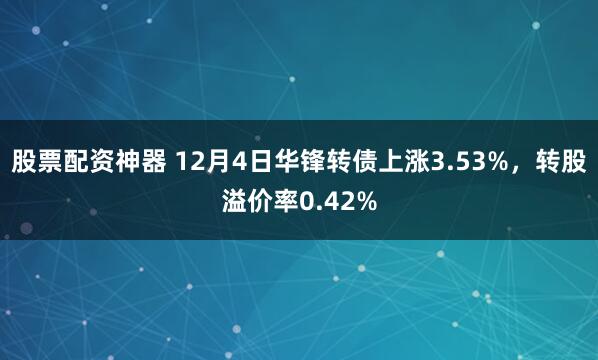 股票配资神器 12月4日华锋转债上涨3.53%，转股溢价率0.42%