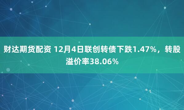 财达期货配资 12月4日联创转债下跌1.47%，转股溢价率38.06%