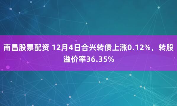 南昌股票配资 12月4日合兴转债上涨0.12%，转股溢价率36.35%