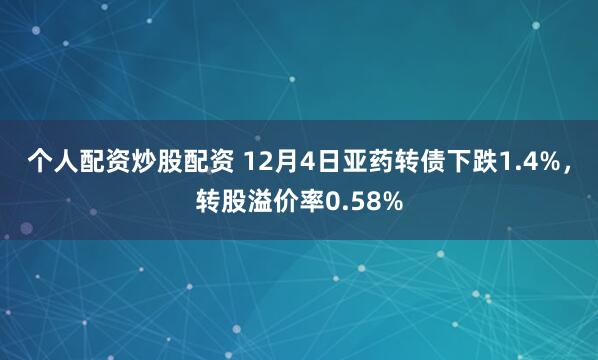 个人配资炒股配资 12月4日亚药转债下跌1.4%，转股溢价率0.58%