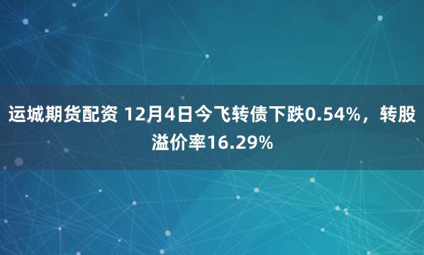 运城期货配资 12月4日今飞转债下跌0.54%，转股溢价率16.29%