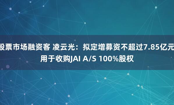 股票市场融资客 凌云光：拟定增募资不超过7.85亿元 用于收购JAI A/S 100%股权