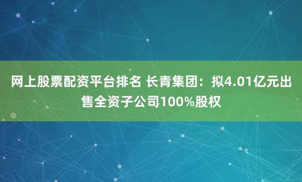 网上股票配资平台排名 长青集团：拟4.01亿元出售全资子公司100%股权