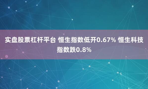 实盘股票杠杆平台 恒生指数低开0.67% 恒生科技指数跌0.8%