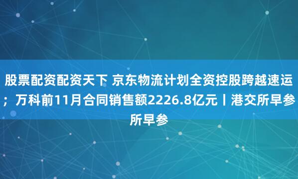 股票配资配资天下 京东物流计划全资控股跨越速运；万科前11月合同销售额2226.8亿元丨港交所早参