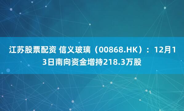 江苏股票配资 信义玻璃（00868.HK）：12月13日南向资金增持218.3万股