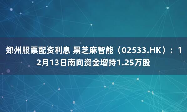 郑州股票配资利息 黑芝麻智能（02533.HK）：12月13日南向资金增持1.25万股