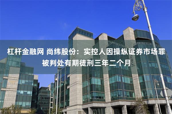 杠杆金融网 尚纬股份：实控人因操纵证券市场罪被判处有期徒刑三年二个月