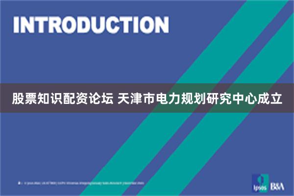 股票知识配资论坛 天津市电力规划研究中心成立