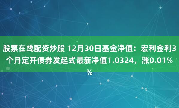 股票在线配资炒股 12月30日基金净值：宏利金利3个月定开债券发起式最新净值1.0324，涨0.01%