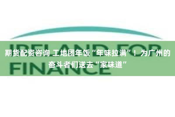 期货配资咨询 工地团年饭“年味拉满”！为广州的奋斗者们送去“家味道”