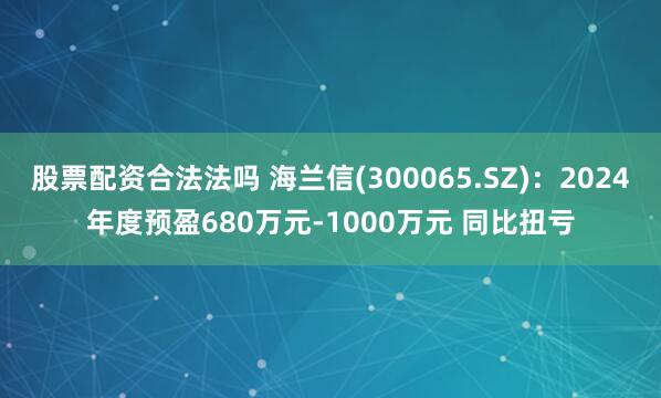 股票配资合法法吗 海兰信(300065.SZ)：2024年度预盈680万元-1000万元 同比扭亏