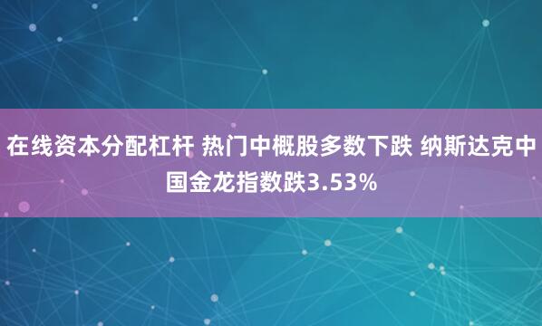 在线资本分配杠杆 热门中概股多数下跌 纳斯达克中国金龙指数跌3.53%