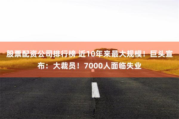 股票配资公司排行榜 近10年来最大规模！巨头宣布：大裁员！7000人面临失业