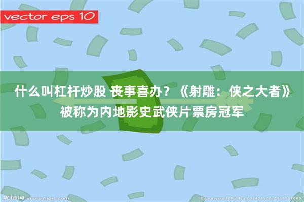 什么叫杠杆炒股 丧事喜办？《射雕：侠之大者》被称为内地影史武侠片票房冠军