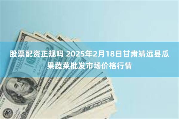 股票配资正规吗 2025年2月18日甘肃靖远县瓜果蔬菜批发市场价格行情