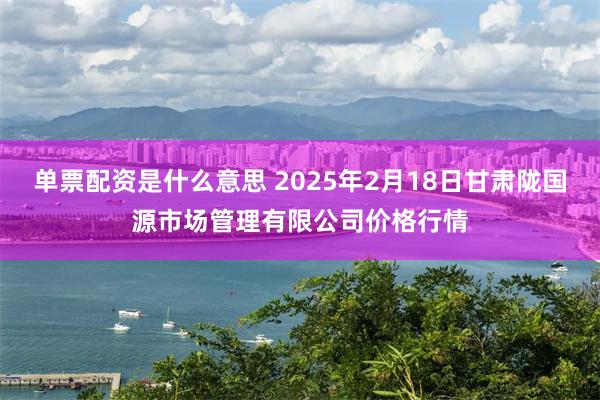 单票配资是什么意思 2025年2月18日甘肃陇国源市场管理有限公司价格行情