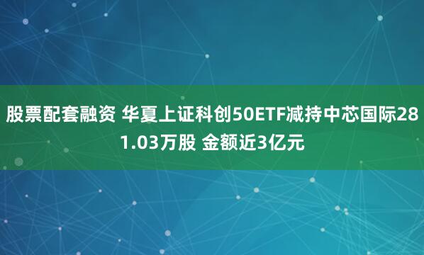 股票配套融资 华夏上证科创50ETF减持中芯国际281.03万股 金额近3亿元