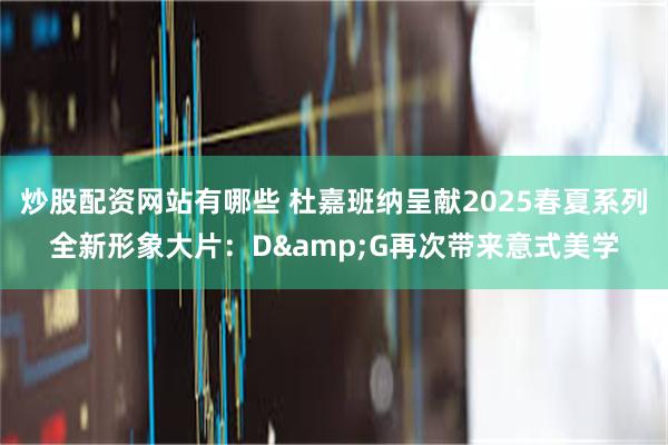 炒股配资网站有哪些 杜嘉班纳呈献2025春夏系列全新形象大片：D&G再次带来意式美学