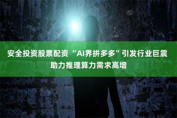 安全投资股票配资 “AI界拼多多”引发行业巨震 助力推理算力需求高增