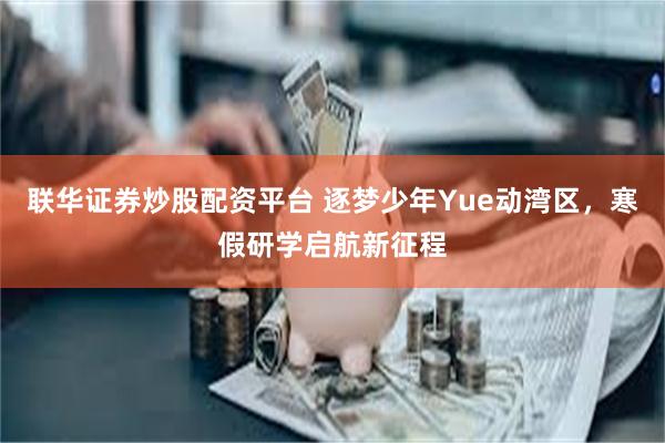 联华证券炒股配资平台 逐梦少年Yue动湾区，寒假研学启航新征程