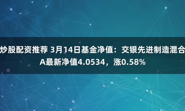 炒股配资推荐 3月14日基金净值：交银先进制造混合A最新净值4.0534，涨0.58%